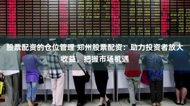 股票配资的仓位管理 郑州股票配资:助力投资者放大收益,把握市场机遇
