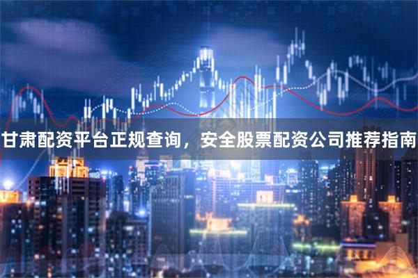 甘肃配资平台正规查询，安全股票配资公司推荐指南